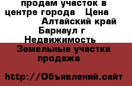 продам участок в центре города › Цена ­ 6 000 000 - Алтайский край, Барнаул г. Недвижимость » Земельные участки продажа   